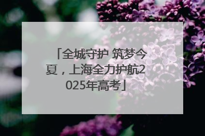 全城守护 筑梦今夏，上海全力护航2025年高考